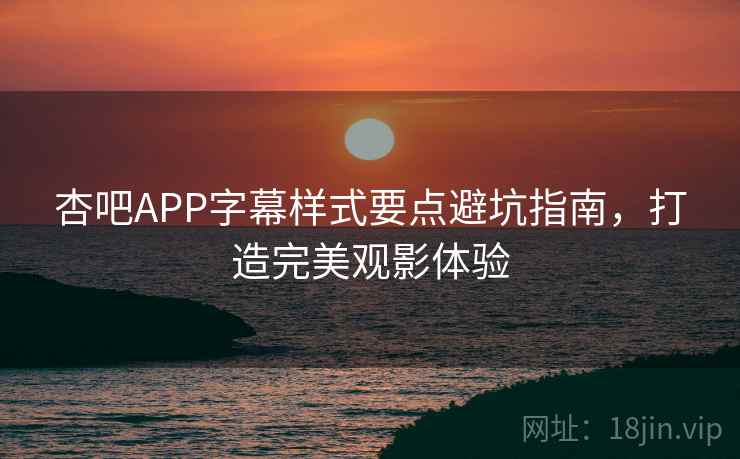 杏吧APP字幕样式要点避坑指南，打造完美观影体验