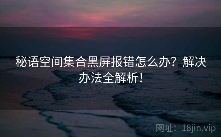 秘语空间集合黑屏报错怎么办？解决办法全解析！
