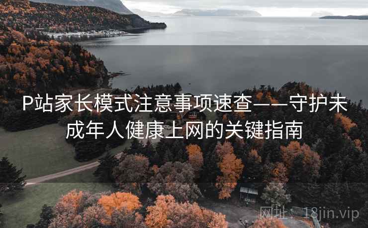 P站家长模式注意事项速查——守护未成年人健康上网的关键指南