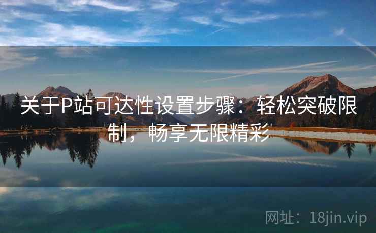 关于P站可达性设置步骤：轻松突破限制，畅享无限精彩