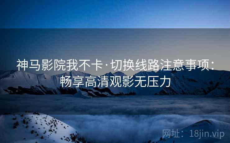 神马影院我不卡·切换线路注意事项：畅享高清观影无压力