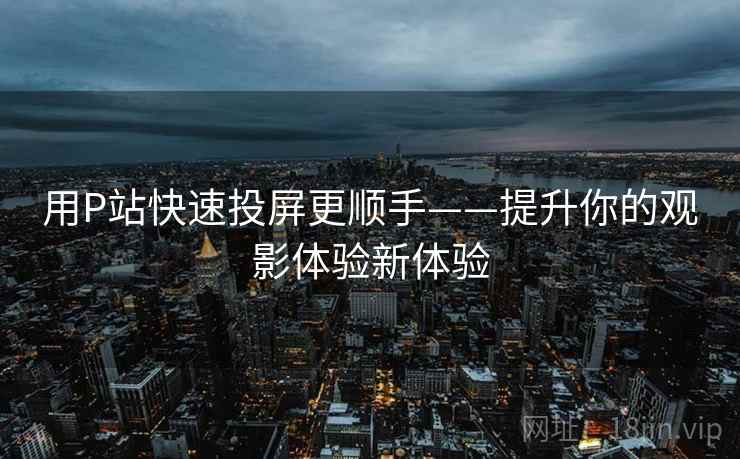 用P站快速投屏更顺手——提升你的观影体验新体验