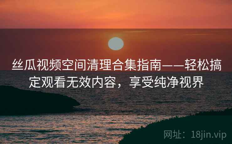 丝瓜视频空间清理合集指南——轻松搞定观看无效内容，享受纯净视界