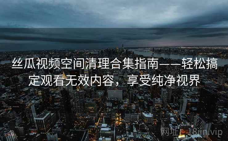 丝瓜视频空间清理合集指南——轻松搞定观看无效内容，享受纯净视界