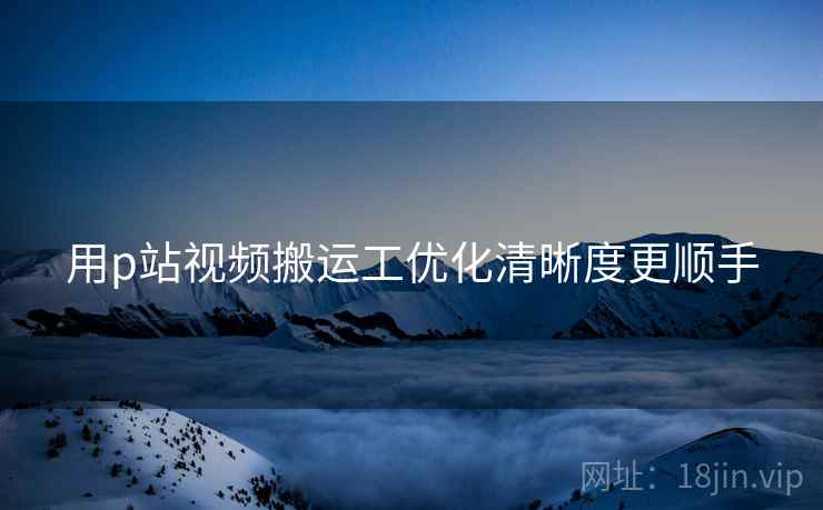 用p站视频搬运工优化清晰度更顺手