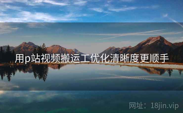 用p站视频搬运工优化清晰度更顺手