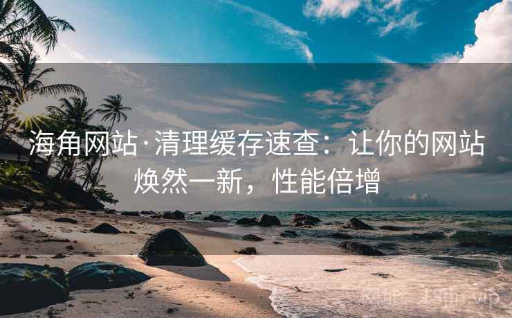 海角网站·清理缓存速查：让你的网站焕然一新，性能倍增