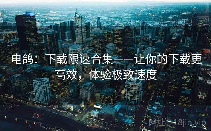 电鸽：下载限速合集——让你的下载更高效，体验极致速度