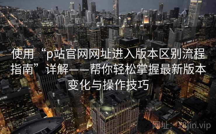使用“p站官网网址进入版本区别流程指南”详解——帮你轻松掌握最新版本变化与操作技巧