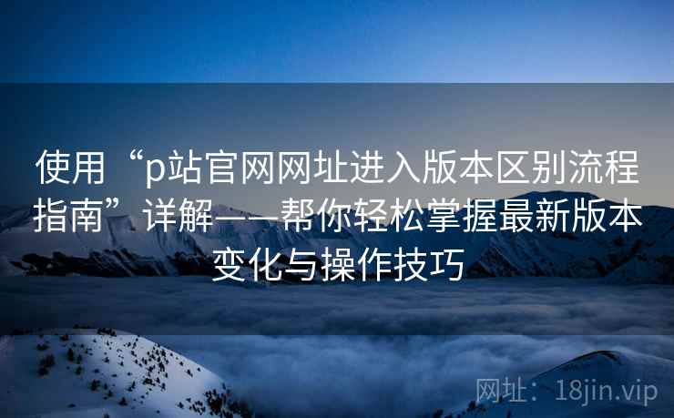 使用“p站官网网址进入版本区别流程指南”详解——帮你轻松掌握最新版本变化与操作技巧